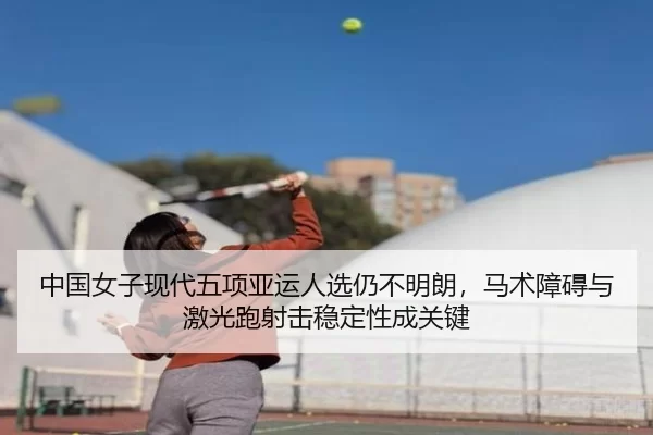 中国女子现代五项亚运人选仍不明朗，马术障碍与激光跑射击稳定性成关键